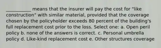 ___________ means that the insurer will pay the cost for "like construction" with similar material, provided that the coverage chosen by the policyholder exceeds 80 percent of the building's full replacement cost prior to the loss. Select one: a. Open peril policy b. none of the answers is correct. c. Personal umbrella policy d. Like-kind replacement cost e. Other structures coverage