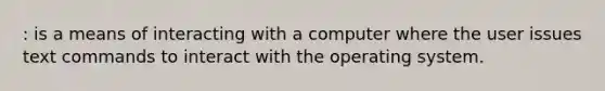 : is a means of interacting with a computer where the user issues text commands to interact with the operating system.