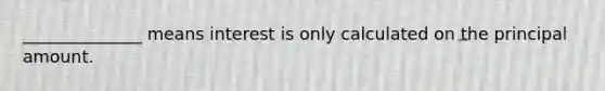 ​______________ means interest is only calculated on the principal amount.