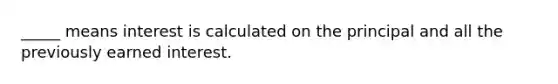 _____ means interest is calculated on the principal and all the previously earned interest.