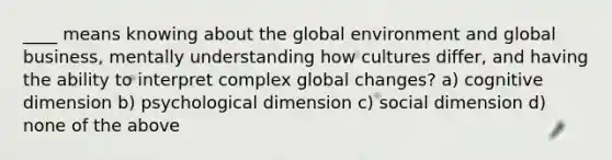 ____ means knowing about the global environment and global business, mentally understanding how cultures differ, and having the ability to interpret complex global changes? a) cognitive dimension b) psychological dimension c) social dimension d) none of the above