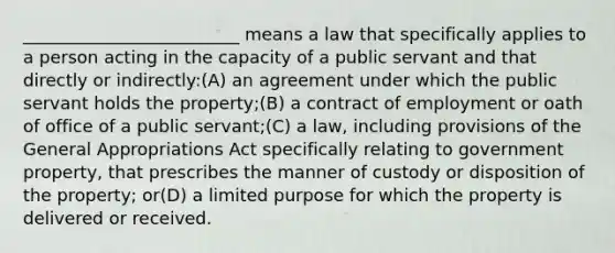 _________________________ means a law that specifically applies to a person acting in the capacity of a public servant and that directly or indirectly:(A) an agreement under which the public servant holds the property;(B) a contract of employment or oath of office of a public servant;(C) a law, including provisions of the General Appropriations Act specifically relating to government property, that prescribes the manner of custody or disposition of the property; or(D) a limited purpose for which the property is delivered or received.