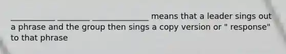 ___________ ________ ______________ means that a leader sings out a phrase and the group then sings a copy version or " response" to that phrase