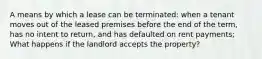 A means by which a lease can be terminated: when a tenant moves out of the leased premises before the end of the term, has no intent to return, and has defaulted on rent payments; What happens if the landlord accepts the property?