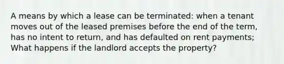 A means by which a lease can be terminated: when a tenant moves out of the leased premises before the end of the term, has no intent to return, and has defaulted on rent payments; What happens if the landlord accepts the property?