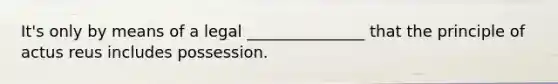 It's only by means of a legal _______________ that the principle of actus reus includes possession.​