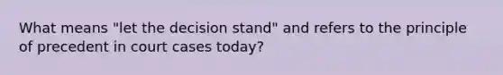 What means "let the decision stand" and refers to the principle of precedent in court cases today?