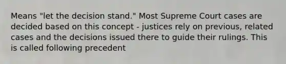 Means "let the decision stand." Most Supreme Court cases are decided based on this concept - justices rely on previous, related cases and the decisions issued there to guide their rulings. This is called following precedent