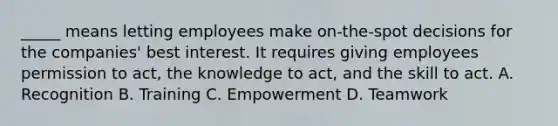 _____ means letting employees make on-the-spot decisions for the companies' best interest. It requires giving employees permission to act, the knowledge to act, and the skill to act. A. Recognition B. Training C. Empowerment D. Teamwork