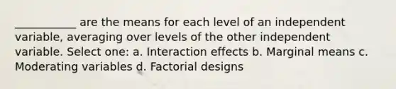 ___________ are the means for each level of an independent variable, averaging over levels of the other independent variable. Select one: a. Interaction effects b. Marginal means c. Moderating variables d. Factorial designs