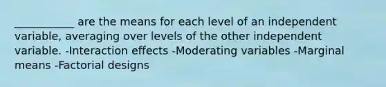 ___________ are the means for each level of an independent variable, averaging over levels of the other independent variable. -Interaction effects -Moderating variables -Marginal means -Factorial designs