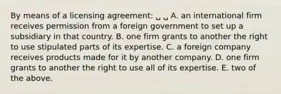 By means of a licensing agreement: ␣ ␣ A. an international firm receives permission from a foreign government to set up a subsidiary in that country. B. one firm grants to another the right to use stipulated parts of its expertise. C. a foreign company receives products made for it by another company. D. one firm grants to another the right to use all of its expertise. E. two of the above.