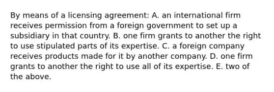 By means of a licensing agreement: A. an international firm receives permission from a foreign government to set up a subsidiary in that country. B. one firm grants to another the right to use stipulated parts of its expertise. C. a foreign company receives products made for it by another company. D. one firm grants to another the right to use all of its expertise. E. two of the above.