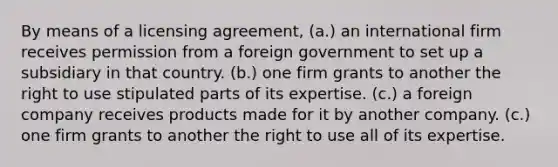 By means of a licensing agreement, (a.) an international firm receives permission from a foreign government to set up a subsidiary in that country. (b.) one firm grants to another the right to use stipulated parts of its expertise. (c.) a foreign company receives products made for it by another company. (c.) one firm grants to another the right to use all of its expertise.