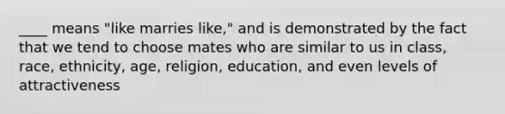 ____ means "like marries like," and is demonstrated by the fact that we tend to choose mates who are similar to us in class, race, ethnicity, age, religion, education, and even levels of attractiveness