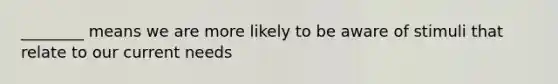 ________ means we are more likely to be aware of stimuli that relate to our current needs