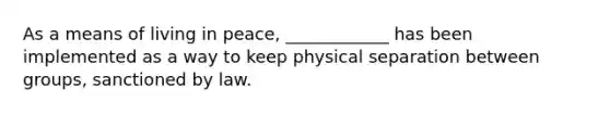 As a means of living in peace, ____________ has been implemented as a way to keep physical separation between groups, sanctioned by law.