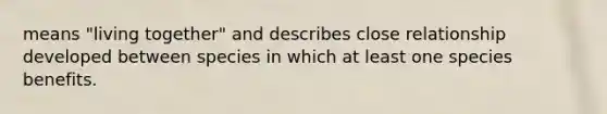 means "living together" and describes close relationship developed between species in which at least one species benefits.