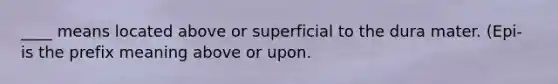 ____ means located above or superficial to the dura mater. (Epi- is the prefix meaning above or upon.