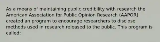 As a means of maintaining public credibility with research the American Association for Public Opinion Research (AAPOR) created an program to encourage researchers to disclose methods used in research released to the public. This program is called: