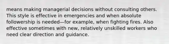 means making managerial decisions without consulting others. This style is effective in emergencies and when absolute followership is needed—for example, when fighting fires. Also effective sometimes with new, relatively unskilled workers who need clear direction and guidance.