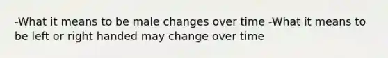 -What it means to be male changes over time -What it means to be left or right handed may change over time