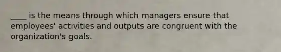 ____ is the means through which managers ensure that employees' activities and outputs are congruent with the organization's goals.