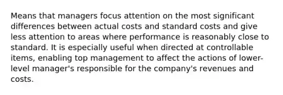 Means that managers focus attention on the most significant differences between actual costs and standard costs and give less attention to areas where performance is reasonably close to standard. It is especially useful when directed at controllable items, enabling top management to affect the actions of lower-level manager's responsible for the company's revenues and costs.