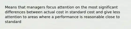 Means that managers focus attention on the most significant differences between actual cost in standard cost and give less attention to areas where a performance is reasonable close to standard