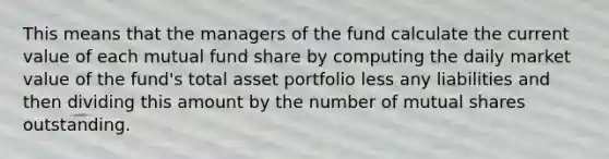 This means that the managers of the fund calculate the current value of each mutual fund share by computing the daily market value of the fund's total asset portfolio less any liabilities and then dividing this amount by the number of mutual shares outstanding.