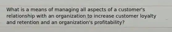 What is a means of managing all aspects of a customer's relationship with an organization to increase customer loyalty and retention and an organization's profitability?