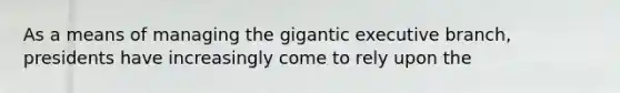 As a means of managing the gigantic executive branch, presidents have increasingly come to rely upon the