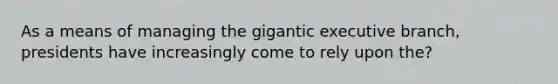 As a means of managing the gigantic executive branch, presidents have increasingly come to rely upon the?