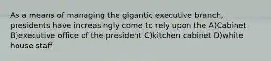 As a means of managing the gigantic executive branch, presidents have increasingly come to rely upon the A)Cabinet B)executive office of the president C)kitchen cabinet D)white house staff