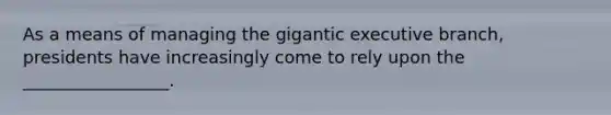 As a means of managing the gigantic executive branch, presidents have increasingly come to rely upon the _________________.