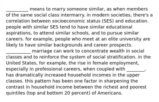 __________ means to marry someone similar, as when members of the same social class intermarry. in modern societies, there's a correlation between socioeconomic status (SES) and education. people with similar SES tend to have similar educational aspirations, to attend similar schools, and to pursue similar careers. for example, people who meet at an elite university are likely to have similar backgrounds and career prospects. ___________ marriage can work to concentrate wealth in social classes and to reinforce the system of social stratification. in the United States, for example, the rise in female employment, especially in professional careers, when coupled with ________, has dramatically increased household incomes in the upper classes. this pattern has been one factor in sharpening the contrast in household income between the richest and poorest quintiles (top and bottom 20 percent) of Americans.