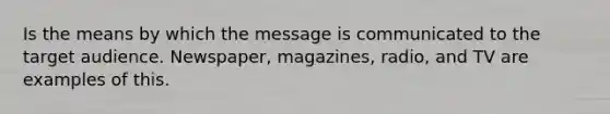 Is the means by which the message is communicated to the target audience. Newspaper, magazines, radio, and TV are examples of this.