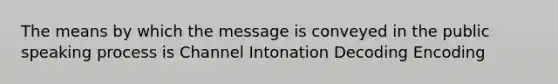 The means by which the message is conveyed in the public speaking process is Channel Intonation Decoding Encoding