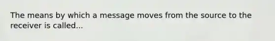 The means by which a message moves from the source to the receiver is called...