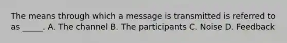 The means through which a message is transmitted is referred to as _____. A. The channel B. The participants C. Noise D. Feedback