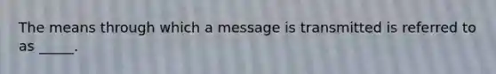 The means through which a message is transmitted is referred to as _____.