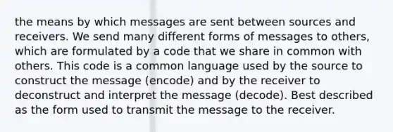 the means by which messages are sent between sources and receivers. We send many different forms of messages to others, which are formulated by a code that we share in common with others. This code is a common language used by the source to construct the message (encode) and by the receiver to deconstruct and interpret the message (decode). Best described as the form used to transmit the message to the receiver.