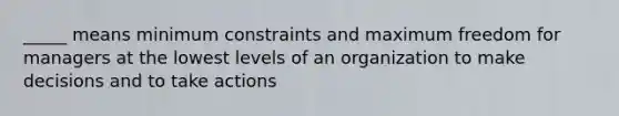 _____ means minimum constraints and maximum freedom for managers at the lowest levels of an organization to make decisions and to take actions