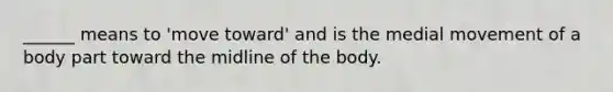 ______ means to 'move toward' and is the medial movement of a body part toward the midline of the body.