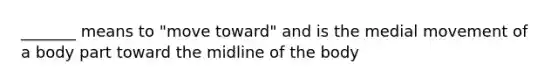 _______ means to "move toward" and is the medial movement of a body part toward the midline of the body