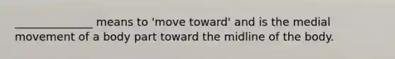 ______________ means to 'move toward' and is the medial movement of a body part toward the midline of the body.