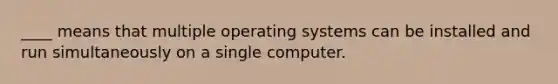 ____ means that multiple operating systems can be installed and run simultaneously on a single computer.