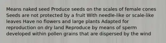 Means naked seed Produce seeds on the scales of female cones Seeds are not protected by a fruit With needle-like or scale-like leaves Have no flowers and large plants Adapted for reproduction on dry land Reproduce by means of sperm developed within pollen grains that are dispersed by the wind