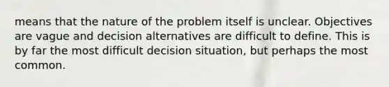 means that the nature of the problem itself is unclear. Objectives are vague and decision alternatives are difficult to define. This is by far the most difficult decision situation, but perhaps the most common.