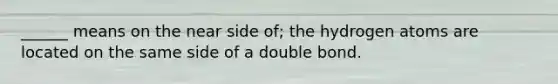 ______ means on the near side of; the hydrogen atoms are located on the same side of a double bond.